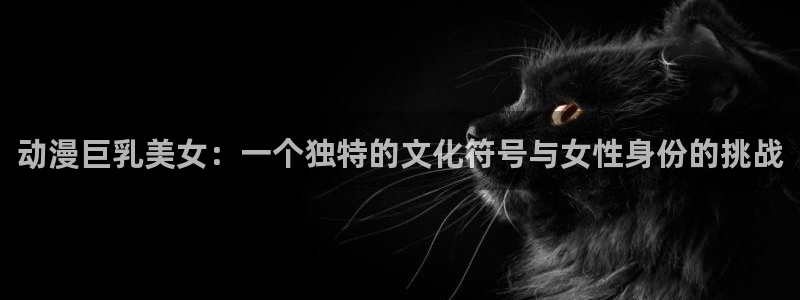 樱花动漫旧版下载免费：动漫巨乳美女：一个独特的文化符号与女性身份的挑战